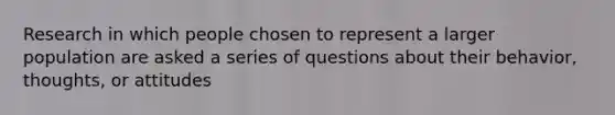 Research in which people chosen to represent a larger population are asked a series of questions about their behavior, thoughts, or attitudes