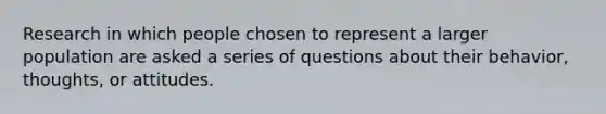 Research in which people chosen to represent a larger population are asked a series of questions about their behavior, thoughts, or attitudes.