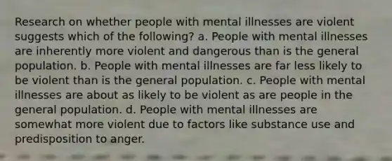 Research on whether people with mental illnesses are violent suggests which of the following? a. People with mental illnesses are inherently more violent and dangerous than is the general population. b. People with mental illnesses are far less likely to be violent than is the general population. c. People with mental illnesses are about as likely to be violent as are people in the general population. d. People with mental illnesses are somewhat more violent due to factors like substance use and predisposition to anger.