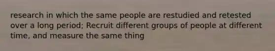 research in which the same people are restudied and retested over a long period; Recruit different groups of people at different time, and measure the same thing