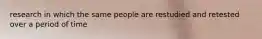 research in which the same people are restudied and retested over a period of time