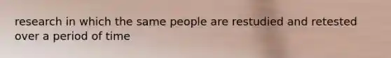 research in which the same people are restudied and retested over a period of time