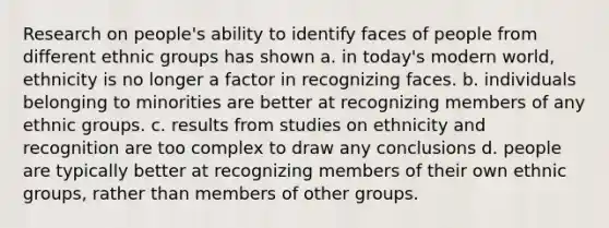 Research on people's ability to identify faces of people from different ethnic groups has shown a. in today's modern world, ethnicity is no longer a factor in recognizing faces. b. individuals belonging to minorities are better at recognizing members of any ethnic groups. c. results from studies on ethnicity and recognition are too complex to draw any conclusions d. people are typically better at recognizing members of their own ethnic groups, rather than members of other groups.