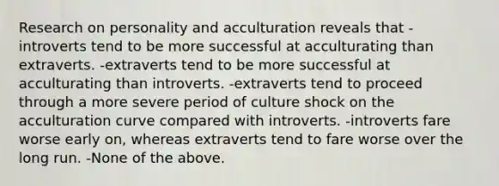 Research on personality and acculturation reveals that -introverts tend to be more successful at acculturating than extraverts. -extraverts tend to be more successful at acculturating than introverts. -extraverts tend to proceed through a more severe period of culture shock on the acculturation curve compared with introverts. -introverts fare worse early on, whereas extraverts tend to fare worse over the long run. -None of the above.