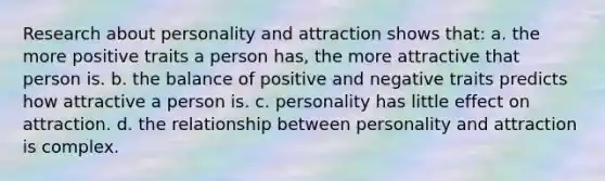 Research about personality and attraction shows that: a. the more positive traits a person has, the more attractive that person is. b. the balance of positive and negative traits predicts how attractive a person is. c. personality has little effect on attraction. d. the relationship between personality and attraction is complex.