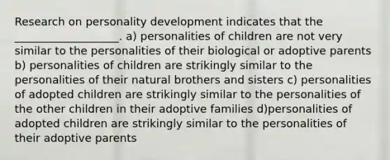 Research on personality development indicates that the ___________________. a) personalities of children are not very similar to the personalities of their biological or adoptive parents b) personalities of children are strikingly similar to the personalities of their natural brothers and sisters c) personalities of adopted children are strikingly similar to the personalities of the other children in their adoptive families d)personalities of adopted children are strikingly similar to the personalities of their adoptive parents