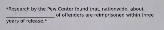 *Research by the Pew Center found that, nationwide, about _____________________ of offenders are reimprisoned within three years of release.*