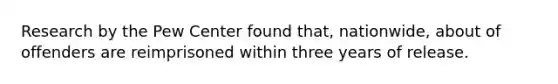 Research by the Pew Center found that, nationwide, about of offenders are reimprisoned within three years of release.