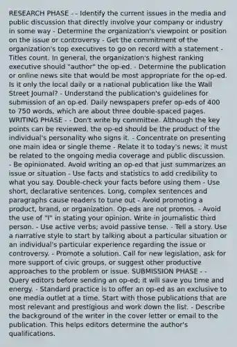 RESEARCH PHASE - - Identify the current issues in the media and public discussion that directly involve your company or industry in some way - Determine the organization's viewpoint or position on the issue or controversy - Get the commitment of the organization's top executives to go on record with a statement - Titles count. In general, the organization's highest ranking executive should "author" the op-ed. - Determine the publication or online news site that would be most appropriate for the op-ed. Is it only the local daily or a national publication like the Wall Street Journal? - Understand the publication's guidelines for submission of an op-ed. Daily newspapers prefer op-eds of 400 to 750 words, which are about three double-spaced pages. WRITING PHASE - - Don't write by committee. Although the key points can be reviewed, the op-ed should be the product of the individual's personality who signs it. - Concentrate on presenting one main idea or single theme - Relate it to today's news; it must be related to the ongoing media coverage and public discussion. - Be opinionated. Avoid writing an op-ed that just summarizes an issue or situation - Use facts and statistics to add credibility to what you say. Double-check your facts before using them - Use short, declarative sentences. Long, complex sentences and paragraphs cause readers to tune out - Avoid promoting a product, brand, or organization. Op-eds are not promos. - Avoid the use of "I" in stating your opinion. Write in journalistic third person. - Use active verbs; avoid passive tense. - Tell a story. Use a narrative style to start by talking about a particular situation or an individual's particular experience regarding the issue or controversy. - Promote a solution. Call for new legislation, ask for more support of civic groups, or suggest other productive approaches to the problem or issue. SUBMISSION PHASE - - Query editors before sending an op-ed; it will save you time and energy. - Standard practice is to offer an op-ed as an exclusive to one media outlet at a time. Start with those publications that are most relevant and prestigious and work down the list. - Describe the background of the writer in the cover letter or email to the publication. This helps editors determine the author's qualifications.