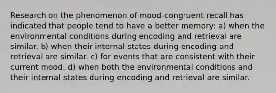 Research on the phenomenon of mood-congruent recall has indicated that people tend to have a better memory: a) when the environmental conditions during encoding and retrieval are similar. b) when their internal states during encoding and retrieval are similar. c) for events that are consistent with their current mood. d) when both the environmental conditions and their internal states during encoding and retrieval are similar.