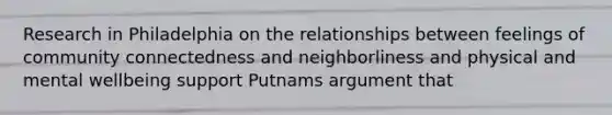 Research in Philadelphia on the relationships between feelings of community connectedness and neighborliness and physical and mental wellbeing support Putnams argument that