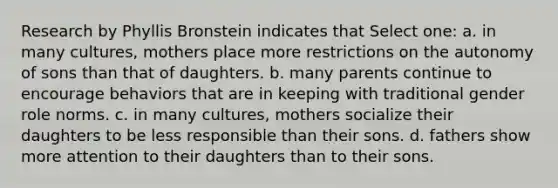 Research by Phyllis Bronstein indicates that Select one: a. in many cultures, mothers place more restrictions on the autonomy of sons than that of daughters. b. many parents continue to encourage behaviors that are in keeping with traditional gender role norms. c. in many cultures, mothers socialize their daughters to be less responsible than their sons. d. fathers show more attention to their daughters than to their sons.