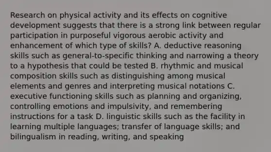 Research on physical activity and its effects on cognitive development suggests that there is a strong link between regular participation in purposeful vigorous aerobic activity and enhancement of which type of skills? A. deductive reasoning skills such as general-to-specific thinking and narrowing a theory to a hypothesis that could be tested B. rhythmic and musical composition skills such as distinguishing among musical elements and genres and interpreting musical notations C. executive functioning skills such as planning and organizing, controlling emotions and impulsivity, and remembering instructions for a task D. linguistic skills such as the facility in learning multiple languages; transfer of language skills; and bilingualism in reading, writing, and speaking