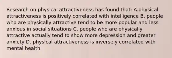 Research on physical attractiveness has found that: A.physical attractiveness is positively correlated with intelligence B. people who are physically attractive tend to be more popular and less anxious in social situations C. people who are physically attractive actually tend to show more depression and greater anxiety D. physical attractiveness is inversely correlated with mental health