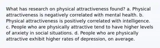 What has research on physical attractiveness found? a. Physical attractiveness is negatively correlated with mental health. b. Physical attractiveness is positively correlated with intelligence. c. People who are physically attractive tend to have higher levels of anxiety in social situations. d. People who are physically attractive exhibit higher rates of depression, on average.