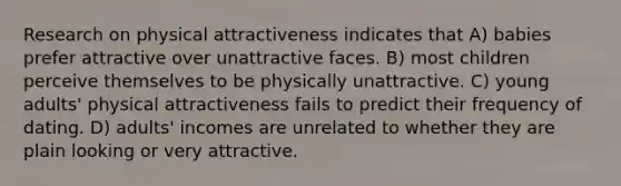 Research on physical attractiveness indicates that A) babies prefer attractive over unattractive faces. B) most children perceive themselves to be physically unattractive. C) young adults' physical attractiveness fails to predict their frequency of dating. D) adults' incomes are unrelated to whether they are plain looking or very attractive.