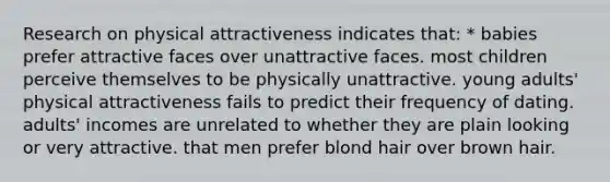 Research on physical attractiveness indicates that: * babies prefer attractive faces over unattractive faces. most children perceive themselves to be physically unattractive. young adults' physical attractiveness fails to predict their frequency of dating. adults' incomes are unrelated to whether they are plain looking or very attractive. that men prefer blond hair over brown hair.