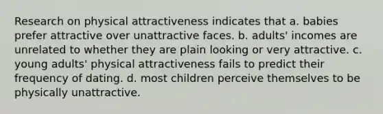 Research on physical attractiveness indicates that a. babies prefer attractive over unattractive faces. b. adults' incomes are unrelated to whether they are plain looking or very attractive. c. young adults' physical attractiveness fails to predict their frequency of dating. d. most children perceive themselves to be physically unattractive.