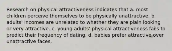 Research on physical attractiveness indicates that a. most children perceive themselves to be physically unattractive. b. adults' incomes are unrelated to whether they are plain looking or very attractive. c. young adults' physical attractiveness fails to predict their frequency of dating. d. babies prefer attractive over unattractive faces.