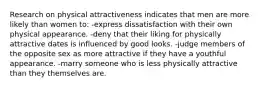 Research on physical attractiveness indicates that men are more likely than women to: -express dissatisfaction with their own physical appearance. -deny that their liking for physically attractive dates is influenced by good looks. -judge members of the opposite sex as more attractive if they have a youthful appearance. -marry someone who is less physically attractive than they themselves are.