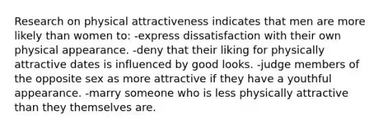 Research on <a href='https://www.questionai.com/knowledge/kSqRXyn53K-physical-attractiveness' class='anchor-knowledge'>physical attractiveness</a> indicates that men are more likely than women to: -express dissatisfaction with their own physical appearance. -deny that their liking for physically attractive dates is influenced by good looks. -judge members of the opposite sex as more attractive if they have a youthful appearance. -marry someone who is less physically attractive than they themselves are.