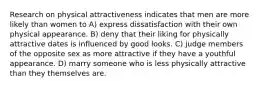 Research on physical attractiveness indicates that men are more likely than women to A) express dissatisfaction with their own physical appearance. B) deny that their liking for physically attractive dates is influenced by good looks. C) judge members of the opposite sex as more attractive if they have a youthful appearance. D) marry someone who is less physically attractive than they themselves are.