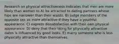 Research on physical attractiveness indicates that men are more likely than women to A) be attracted to dating partners whose hips are narrower than their waists. B) judge members of the opposite sex as more attractive if they have a youthful appearance. C) express dissatisfaction with their own physical appearance. D) deny that their liking for physically attractive dates is influenced by good looks. E) marry someone who is less physically attractive than themselves.