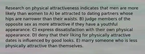 Research on <a href='https://www.questionai.com/knowledge/kSqRXyn53K-physical-attractiveness' class='anchor-knowledge'>physical attractiveness</a> indicates that men are more likely than women to A) be attracted to dating partners whose hips are narrower than their waists. B) judge members of the opposite sex as more attractive if they have a youthful appearance. C) express dissatisfaction with their own physical appearance. D) deny that their liking for physically attractive dates is influenced by good looks. E) marry someone who is less physically attractive than themselves.