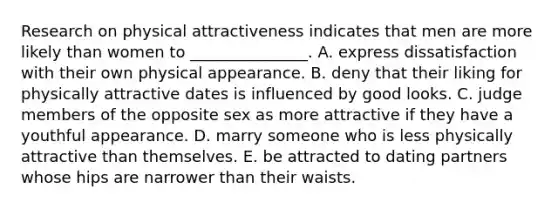 Research on physical attractiveness indicates that men are more likely than women to _______________. A. express dissatisfaction with their own physical appearance. B. deny that their liking for physically attractive dates is influenced by good looks. C. judge members of the opposite sex as more attractive if they have a youthful appearance. D. marry someone who is less physically attractive than themselves. E. be attracted to dating partners whose hips are narrower than their waists.