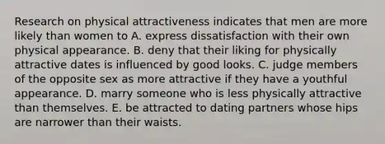 Research on physical attractiveness indicates that men are more likely than women to A. express dissatisfaction with their own physical appearance. B. deny that their liking for physically attractive dates is influenced by good looks. C. judge members of the opposite sex as more attractive if they have a youthful appearance. D. marry someone who is less physically attractive than themselves. E. be attracted to dating partners whose hips are narrower than their waists.