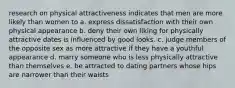 research on physical attractiveness indicates that men are more likely than women to a. express dissatisfaction with their own physical appearance b. deny their own liking for physically attractive dates is influenced by good looks. c. judge members of the opposite sex as more attractive if they have a youthful appearance d. marry someone who is less physically attractive than themselves e. be attracted to dating partners whose hips are narrower than their waists