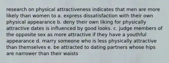 research on physical attractiveness indicates that men are more likely than women to a. express dissatisfaction with their own physical appearance b. deny their own liking for physically attractive dates is influenced by good looks. c. judge members of the opposite sex as more attractive if they have a youthful appearance d. marry someone who is less physically attractive than themselves e. be attracted to dating partners whose hips are narrower than their waists