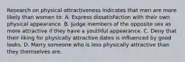 Research on physical attractiveness indicates that men are more likely than women to: A. Express dissatisfaction with their own physical appearance. B. Judge members of the opposite sex as more attractive if they have a youthful appearance. C. Deny that their liking for physically attractive dates is influenced by good looks. D. Marry someone who is less physically attractive than they themselves are.