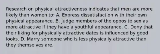 Research on physical attractiveness indicates that men are more likely than women to: A. Express dissatisfaction with their own physical appearance. B. Judge members of the opposite sex as more attractive if they have a youthful appearance. C. Deny that their liking for physically attractive dates is influenced by good looks. D. Marry someone who is less physically attractive than they themselves are.