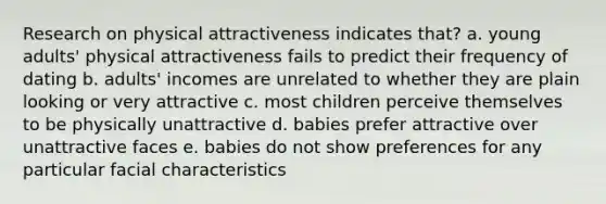 Research on physical attractiveness indicates that? a. young adults' physical attractiveness fails to predict their frequency of dating b. adults' incomes are unrelated to whether they are plain looking or very attractive c. most children perceive themselves to be physically unattractive d. babies prefer attractive over unattractive faces e. babies do not show preferences for any particular facial characteristics