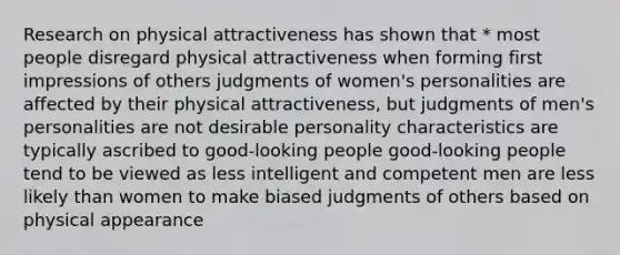 Research on physical attractiveness has shown that * most people disregard physical attractiveness when forming first impressions of others judgments of women's personalities are affected by their physical attractiveness, but judgments of men's personalities are not desirable personality characteristics are typically ascribed to good-looking people good-looking people tend to be viewed as less intelligent and competent men are less likely than women to make biased judgments of others based on physical appearance