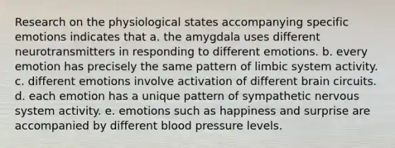 Research on the physiological states accompanying specific emotions indicates that a. the amygdala uses different neurotransmitters in responding to different emotions. b. every emotion has precisely the same pattern of limbic system activity. c. different emotions involve activation of different brain circuits. d. each emotion has a unique pattern of sympathetic nervous system activity. e. emotions such as happiness and surprise are accompanied by different blood pressure levels.