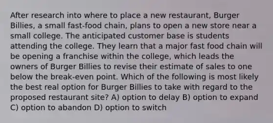 After research into where to place a new restaurant, Burger Billies, a small fast-food chain, plans to open a new store near a small college. The anticipated customer base is students attending the college. They learn that a major fast food chain will be opening a franchise within the college, which leads the owners of Burger Billies to revise their estimate of sales to one below the break-even point. Which of the following is most likely the best real option for Burger Billies to take with regard to the proposed restaurant site? A) option to delay B) option to expand C) option to abandon D) option to switch