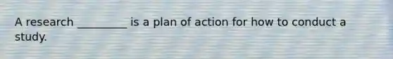 A research _________ is a plan of action for how to conduct a study.