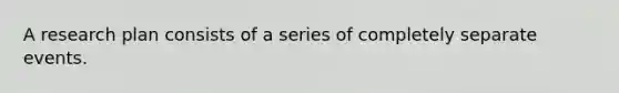 A research plan consists of a series of completely separate events.