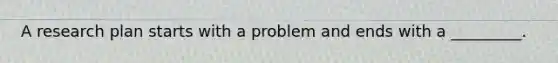 A research plan starts with a problem and ends with a _________.