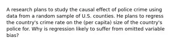 A research plans to study the causal effect of police crime using data from a random sample of U.S. counties. He plans to regress the country's crime rate on the (per capita) size of the country's police for. Why is regression likely to suffer from omitted variable bias?