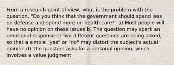 From a research point of view, what is the problem with the question, "Do you think that the government should spend less on defense and spend more on health care?" a) Most people will have no opinion on these issues b) The question may spark an emotional response c) Two different questions are being asked, so that a simple "yes" or "no" may distort the subject's actual opinion d) The question asks for a personal opinion, which involves a value judgment