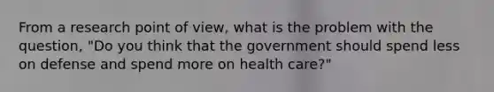 From a research point of view, what is the problem with the question, "Do you think that the government should spend less on defense and spend more on health care?"