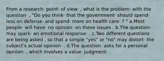 From a research· point· of view· , what is the problem· with the question· , "Do you think· that the government· should spend· less on defense· and spend· more on health care· ? " a.Most people· will have· no opinion· on these issues . b.The question· may spark· an emotional response· . c.Two different questions are being asked , so that a simple "yes" or "no" may distort· the subject's actual opinion· . d.The question· asks for a personal opinion· , which involves a value· judgment· .