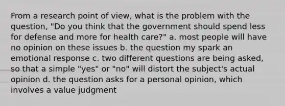 From a research point of view, what is the problem with the question, "Do you think that the government should spend less for defense and more for health care?" a. most people will have no opinion on these issues b. the question my spark an emotional response c. two different questions are being asked, so that a simple "yes" or "no" will distort the subject's actual opinion d. the question asks for a personal opinion, which involves a value judgment