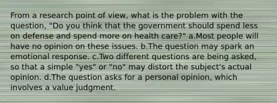 From a research point of view, what is the problem with the question, "Do you think that the government should spend less on defense and spend more on health care?" a.Most people will have no opinion on these issues. b.The question may spark an emotional response. c.Two different questions are being asked, so that a simple "yes" or "no" may distort the subject's actual opinion. d.The question asks for a personal opinion, which involves a value judgment.