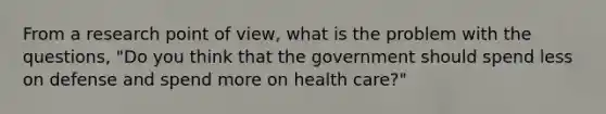 From a research point of view, what is the problem with the questions, "Do you think that the government should spend less on defense and spend more on health care?"