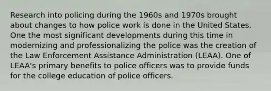 Research into policing during the 1960s and 1970s brought about changes to how police work is done in the United States. One the most significant developments during this time in modernizing and professionalizing the police was the creation of the Law Enforcement Assistance Administration (LEAA). One of LEAA's primary benefits to police officers was to provide funds for the college education of police officers.