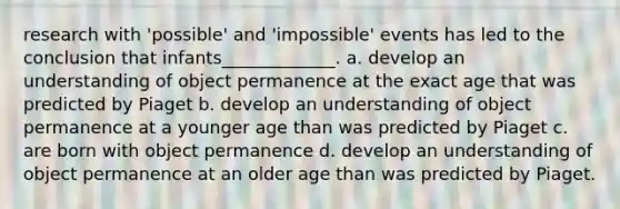 research with 'possible' and 'impossible' events has led to the conclusion that infants_____________. a. develop an understanding of object permanence at the exact age that was predicted by Piaget b. develop an understanding of object permanence at a younger age than was predicted by Piaget c. are born with object permanence d. develop an understanding of object permanence at an older age than was predicted by Piaget.